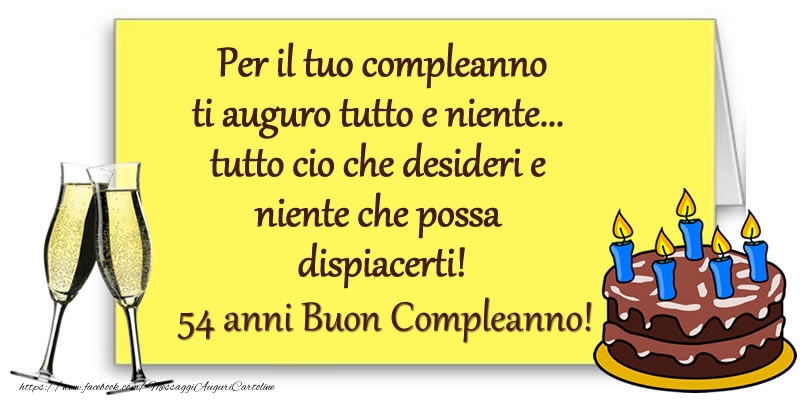 Per il tuo compleanno ti auguro tutto e niente... tutto cio che desideri e niente che possa dispiacerti! 54 anni Buon compleanno! Per il tuo compleanno ti auguro tutto e niente... tutto cio che desideri e niente che possa dispiacerti! 54 anni Buon compleanno!