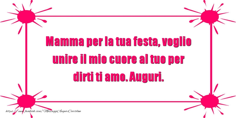 Mamma per la tua festa, voglio unire il mio cuore al tuo per dirti ti amo. Auguri.