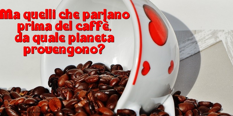 Ma quelli che parlano prima del caffè, da quale pianeta provengono?