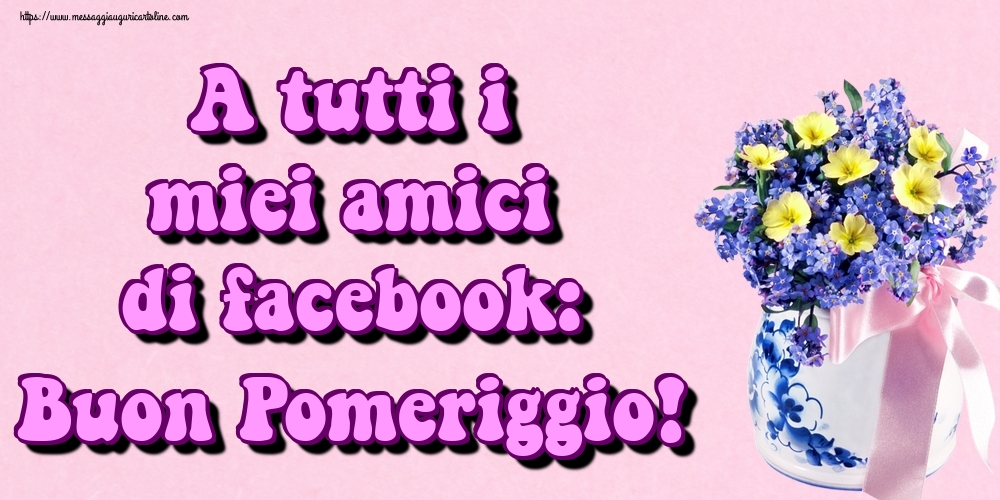 A tutti i miei amici di facebook: Buon Pomeriggio!
