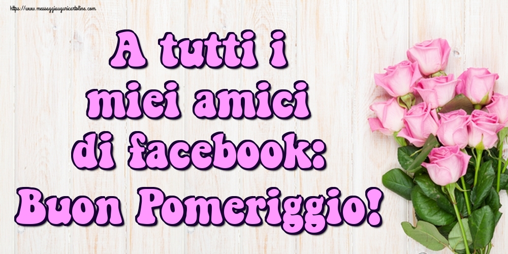 A tutti i miei amici di facebook: Buon Pomeriggio!