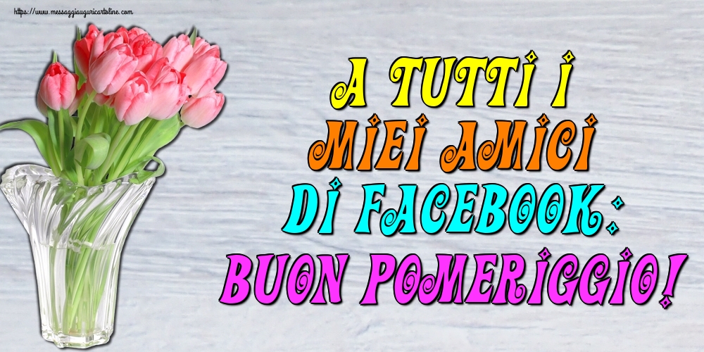 A tutti i miei amici di facebook: Buon Pomeriggio!
