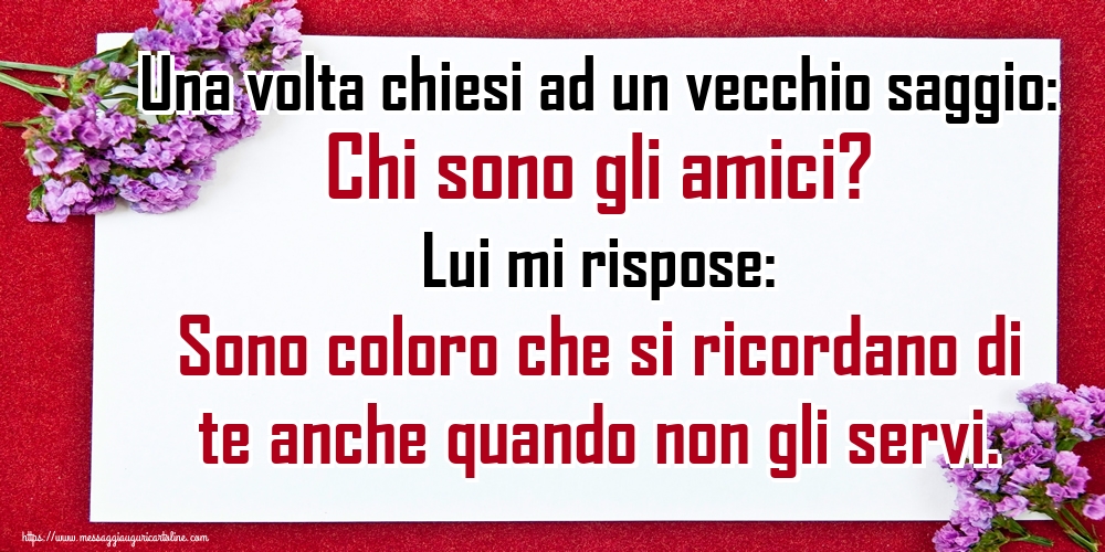 Una volta chiesi ad un vecchio saggio: Chi sono gli amici? Lui mi rispose: Sono coloro che si ricordano di te anche quando non gli servi.