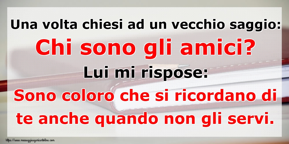 Una volta chiesi ad un vecchio saggio: Chi sono gli amici? Lui mi rispose: Sono coloro che si ricordano di te anche quando non gli servi.
