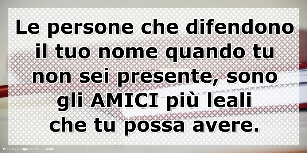 Le persone che difendono il tuo nome quando tu non sei presente