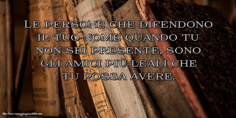 Le persone che difendono il tuo nome quando tu non sei presente
