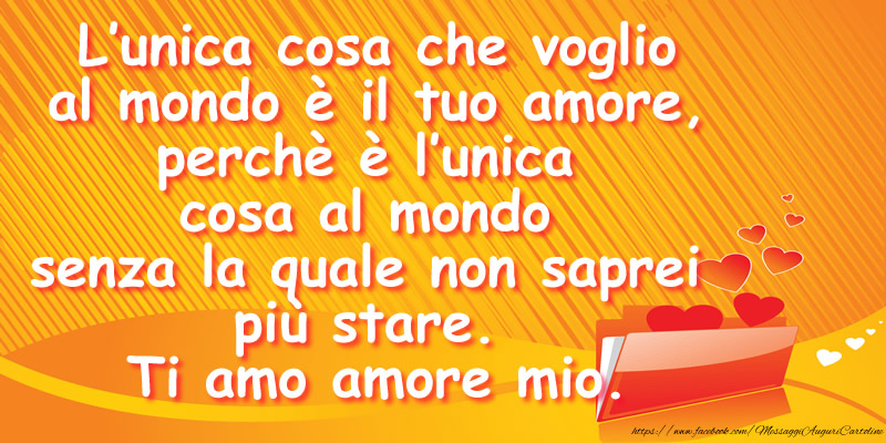 L’unica cosa che voglio al mondo è il tuo amore, perchè è l’unica cosa al mondo senza la quale non saprei più stare. Ti amo amore mio.