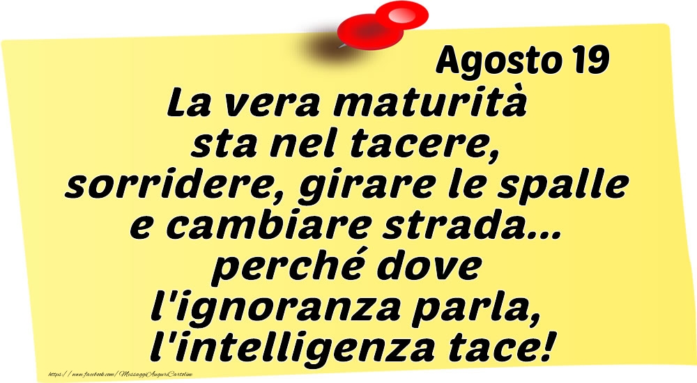 Agosto 19 La vera maturità sta nel tacere, sorridere, girare le spalle e cambiare strada... perché dove l'ignoranza parla, l'intelligenza tace!
