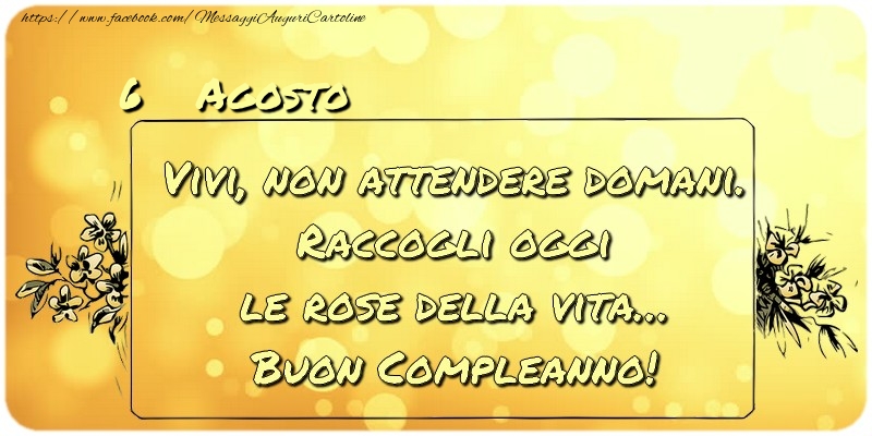 Agosto 6 Vivi, non attendere domani. Raccogli oggi le rose della vita… buon compleanno!
