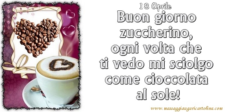 18 Aprile - Buon giorno zuccherino, ogni volta che ti vedo mi sciolgo come cioccolata  al sole!