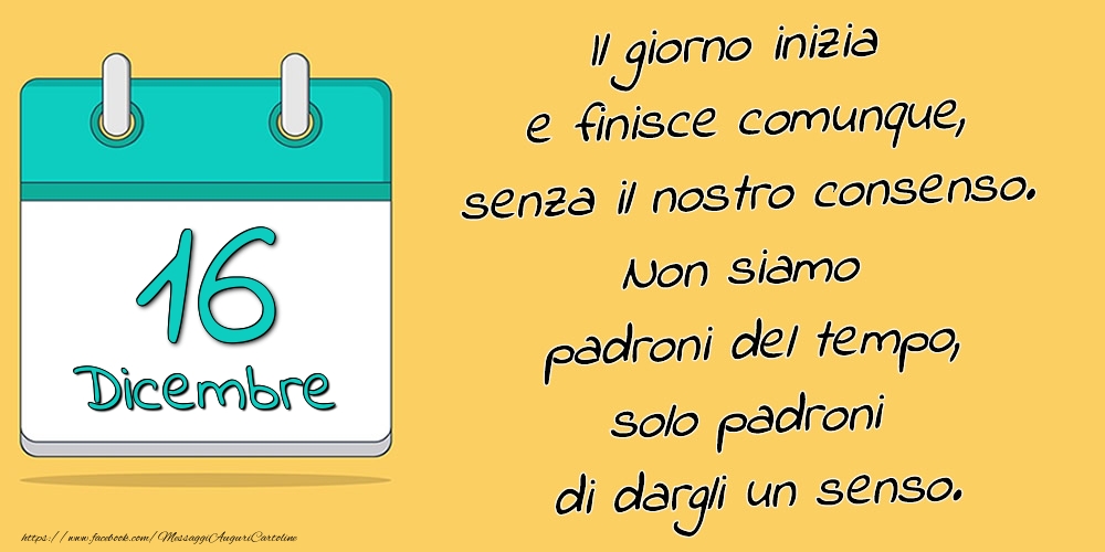 16.Dicembre - Il giorno inizia e finisce comunque, senza il nostro consenso. Non siamo padroni del tempo, solo padroni di dargli un senso.