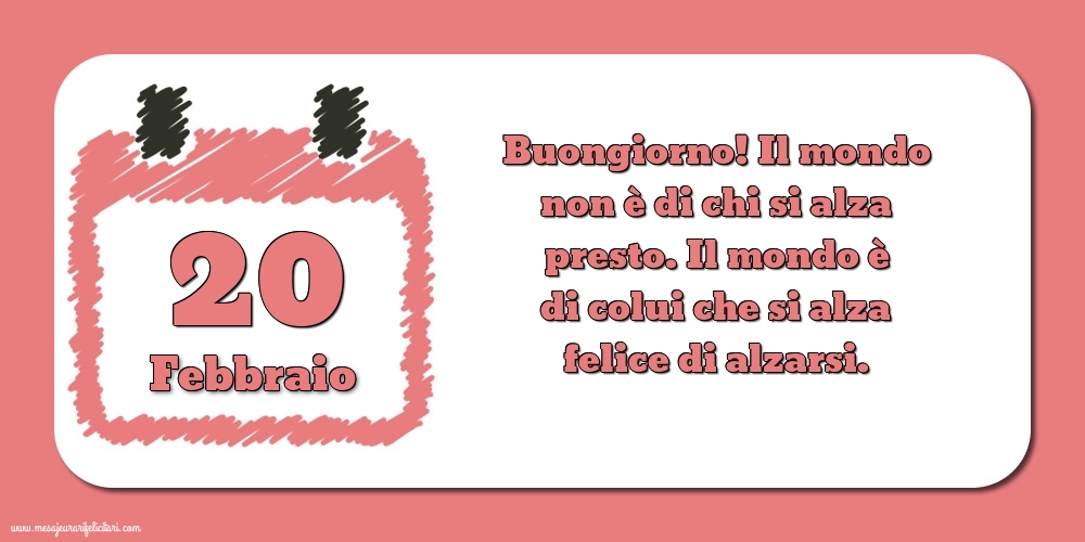 Cartoline di 20 Febbraio - 20 Febbraio Buongiorno! Il mondo non è di chi si alza presto. Il mondo è di colui che si alza felice di alzarsi.