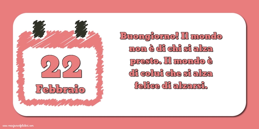 22 Febbraio Buongiorno! Il mondo non è di chi si alza presto. Il mondo è di colui che si alza felice di alzarsi.