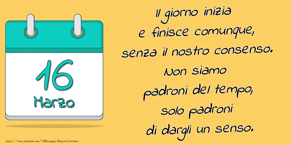 16.Marzo - Il giorno inizia e finisce comunque, senza il nostro consenso. Non siamo padroni del tempo, solo padroni di dargli un senso.