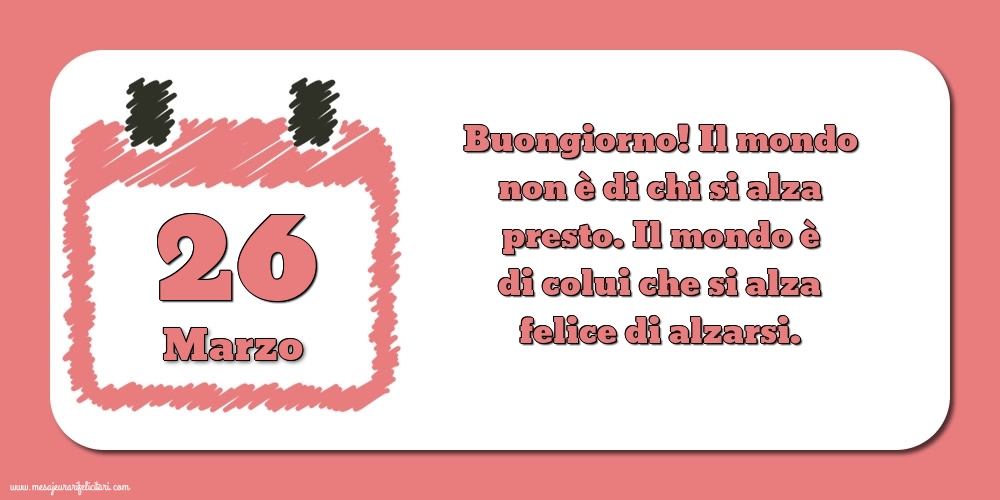 26 Marzo Buongiorno! Il mondo non è di chi si alza presto. Il mondo è di colui che si alza felice di alzarsi.