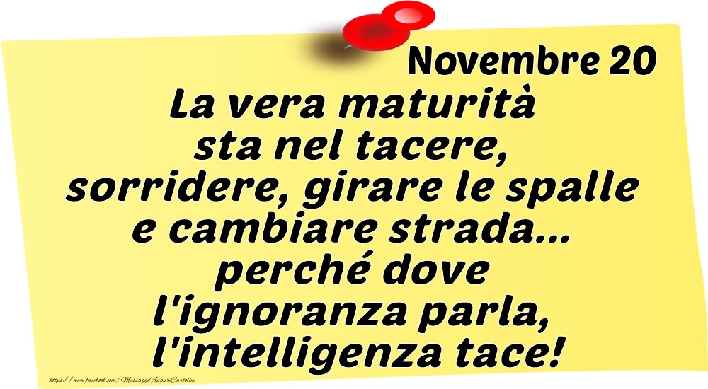 Cartoline di 20 Novembre - Novembre 20 La vera maturità sta nel tacere, sorridere, girare le spalle e cambiare strada... perché dove l'ignoranza parla, l'intelligenza tace!
