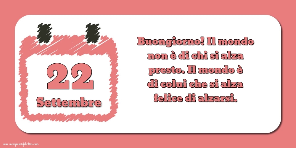22 Settembre Buongiorno! Il mondo non è di chi si alza presto. Il mondo è di colui che si alza felice di alzarsi.
