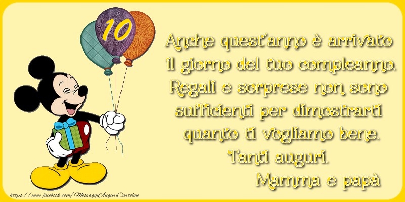 10 anni, Anche quest’anno è arrivato  il giorno del tuo compleanno. Regali e sorprese non sono  sufficienti per dimostrarti  quanto ti vogliamo bene. Tanti auguri.