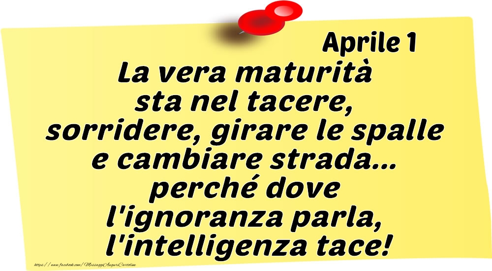 Aprile 1 La vera maturità sta nel tacere, sorridere, girare le spalle e cambiare strada... perché dove l'ignoranza parla, l'intelligenza tace!